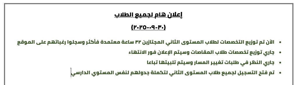 إعلان هام لجميع الطلاب (30-09-2025) •	الآن تم توزيع التخصصات لطلاب المستوى الثاني المجتازين 32 ساعة معتمدة فأكثر وسجلوا رغباتهم على الموقع •	جاري توزيع تخصصات طلاب المقاصات وسيتم الإعلان فور الانتهاء •	جاري النظر في طلبات تغيير المسار وسيتم تلبيتها تباعا •	تم فتح التسجيل لجميع طلاب المستوى الثاني لتكملة جدولهم لنفس المستوي الدارسي