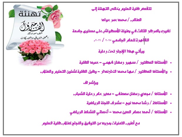 تتقدم كلية العلوم بخالص التهنئة إلى الطالب / محمد عمر عواد لفوزه بالمركز الثالث في بطولة الأسكواش على مستوى جامعة القاهرة للعام الجامعي ٢٠٢٥ / ٢٠٢٦. ويأتي هذا الإنجاز تحت رعاية •	الأستاذ الدكتور / سهير رمضان فهمي - عميد الكلية •	والأستاذ الدكتور / مها محمد الخازندار - وكيل الكلية لشئون التعليم والطلاب وبإشراف •	الأستاذ / مجدي رمضان مصطفى - مدير عام رعاية الشباب •	الأستاذة / رشا محمد نوح - مشرف اللجنة الرياضية •	الأستاذ / أحمد عصام الدين محمد - أخصائي النشاط الرياضي